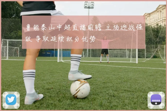 鲁能泰山中超直播前瞻 主场迎战强敌 争取延续积分优势