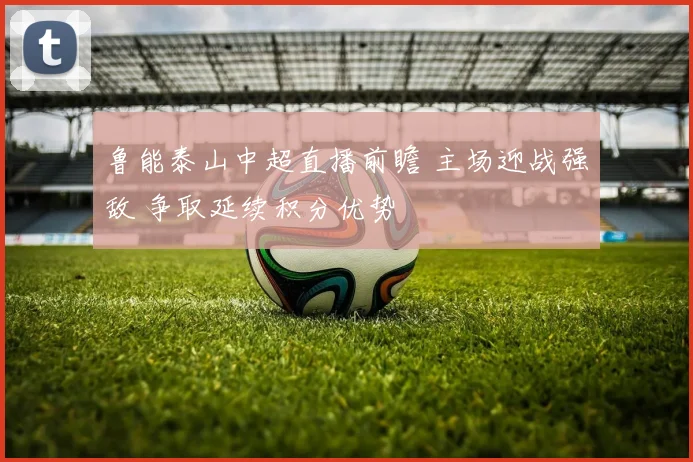 鲁能泰山中超直播前瞻 主场迎战强敌 争取延续积分优势