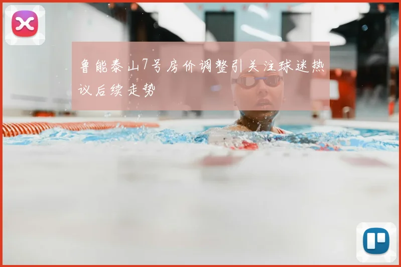 鲁能泰山7号房价调整引关注球迷热议后续走势